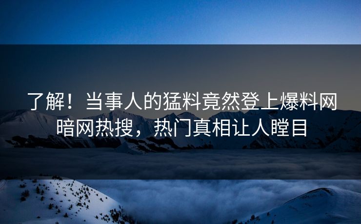 了解!当事人的猛料竟然登上爆料网暗网热搜,热门真相让人瞠目