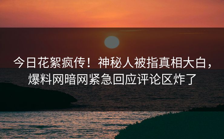 今日花絮疯传！神秘人被指真相大白，爆料网暗网紧急回应评论区炸了