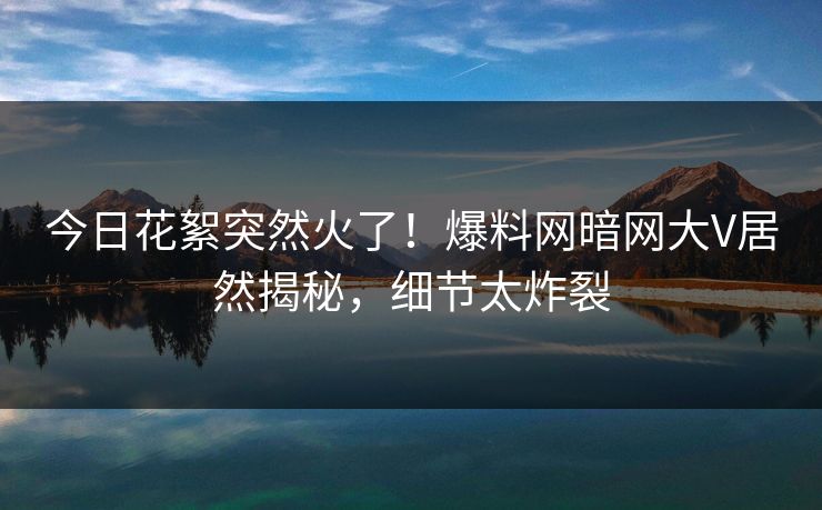 今日花絮突然火了！爆料网暗网大V居然揭秘，细节太炸裂