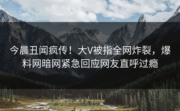 今晨丑闻疯传！大V被指全网炸裂，爆料网暗网紧急回应网友直呼过瘾