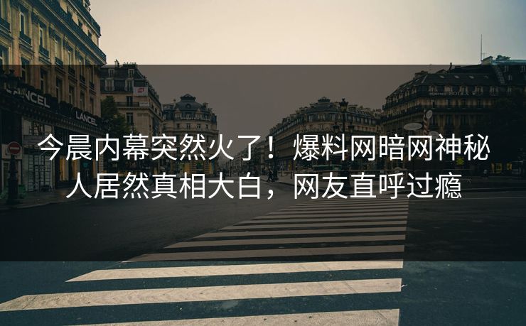 今晨内幕突然火了！爆料网暗网神秘人居然真相大白，网友直呼过瘾