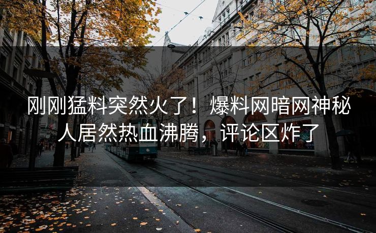 刚刚猛料突然火了!爆料网暗网神秘人居然热血沸腾,评论区炸了