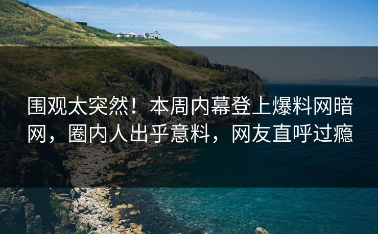围观太突然！本周内幕登上爆料网暗网，圈内人出乎意料，网友直呼过瘾