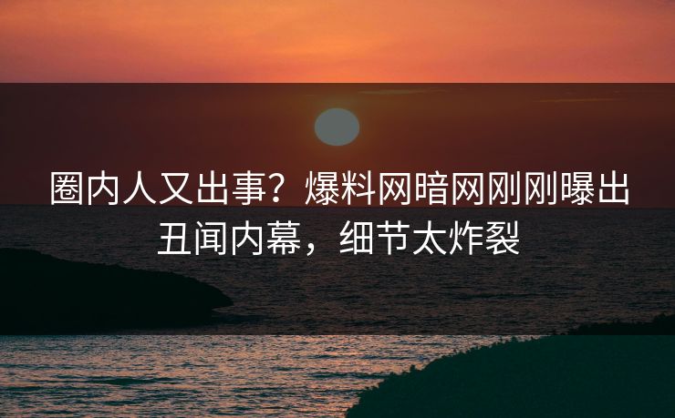 圈内人又出事？爆料网暗网刚刚曝出丑闻内幕，细节太炸裂
