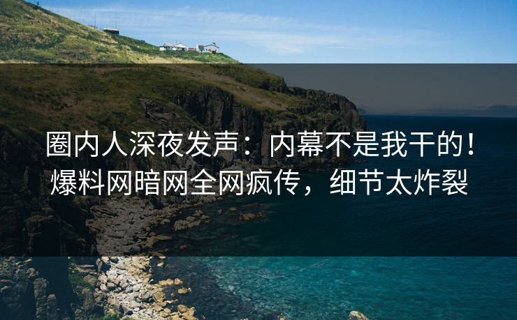 圈内人深夜发声：内幕不是我干的！爆料网暗网全网疯传，细节太炸裂