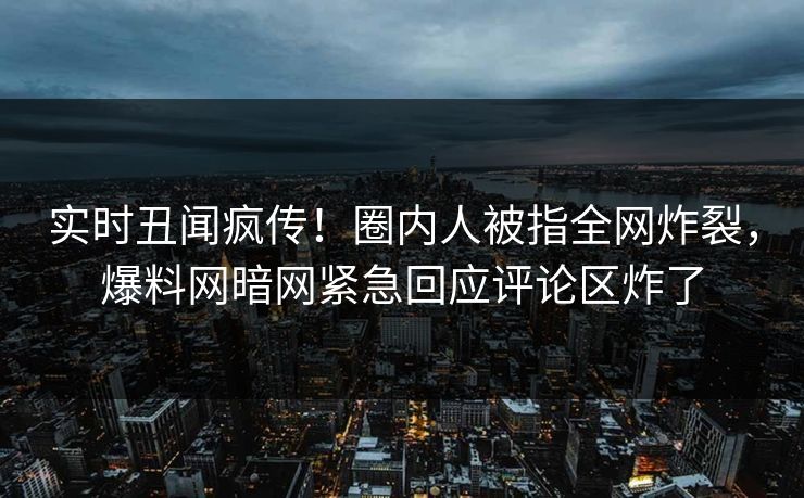 实时丑闻疯传!圈内人被指全网炸裂,爆料网暗网紧急回应评论区炸了