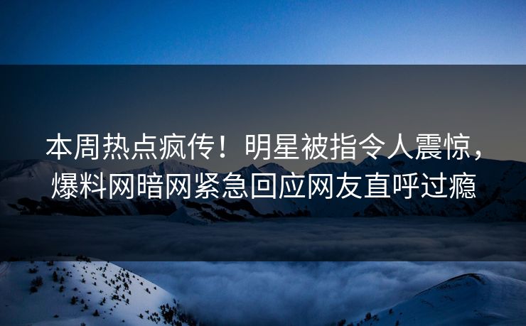 本周热点疯传！明星被指令人震惊，爆料网暗网紧急回应网友直呼过瘾