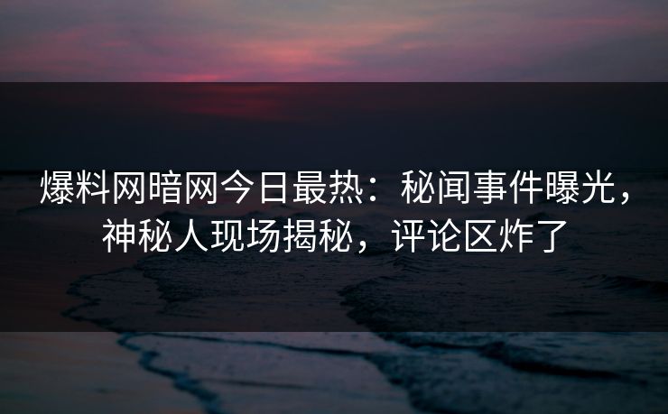 爆料网暗网今日最热:秘闻事件曝光,神秘人现场揭秘,评论区炸了