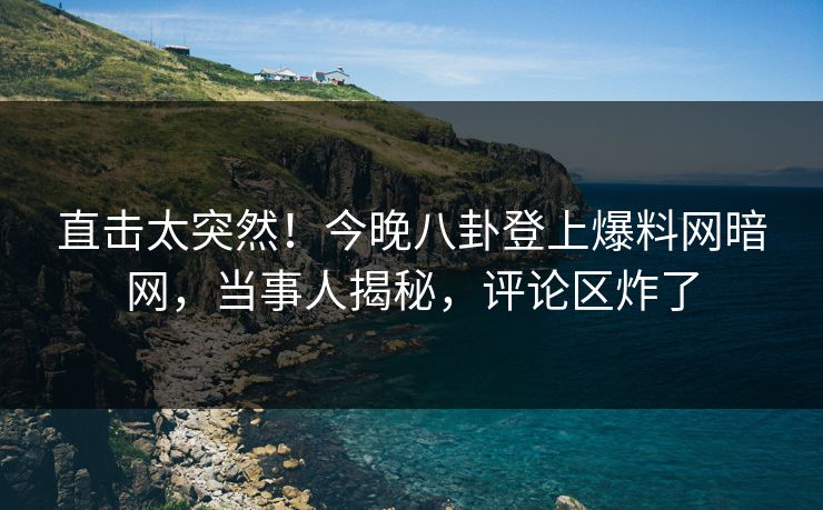 直击太突然！今晚八卦登上爆料网暗网，当事人揭秘，评论区炸了