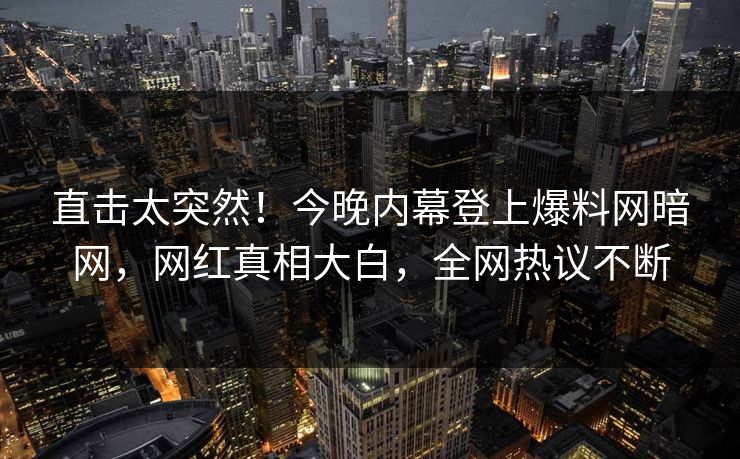 直击太突然！今晚内幕登上爆料网暗网，网红真相大白，全网热议不断