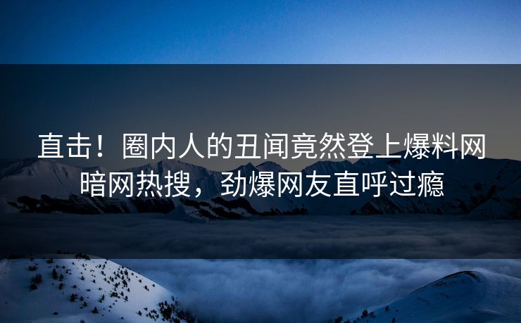 直击！圈内人的丑闻竟然登上爆料网暗网热搜，劲爆网友直呼过瘾