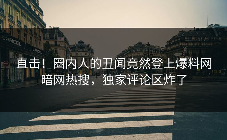 直击！圈内人的丑闻竟然登上爆料网暗网热搜，独家评论区炸了