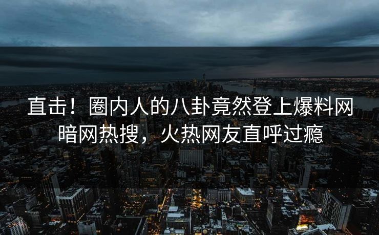 直击！圈内人的八卦竟然登上爆料网暗网热搜，火热网友直呼过瘾