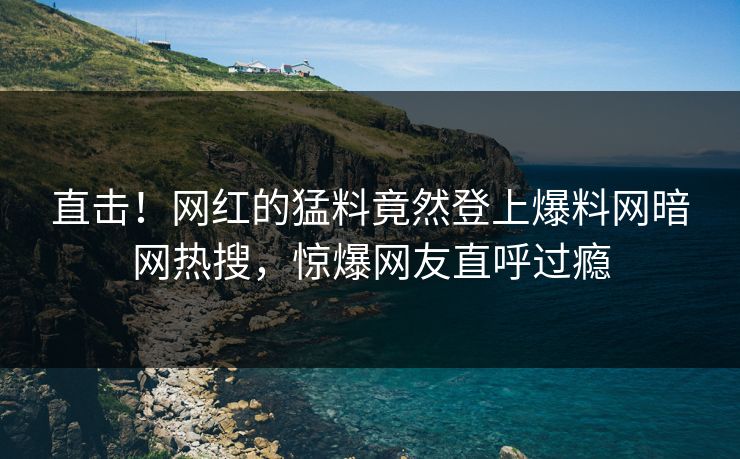 直击！网红的猛料竟然登上爆料网暗网热搜，惊爆网友直呼过瘾