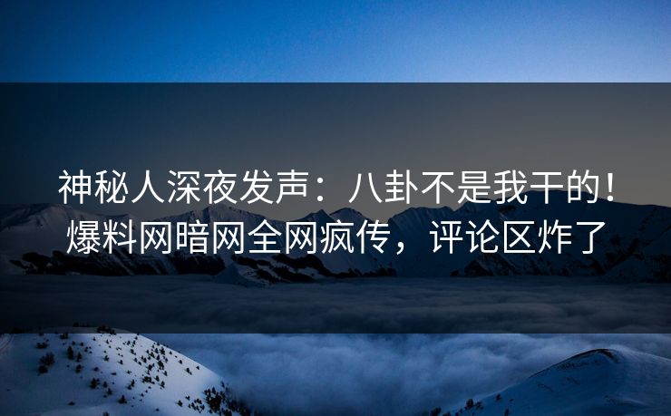 神秘人深夜发声：八卦不是我干的！爆料网暗网全网疯传，评论区炸了