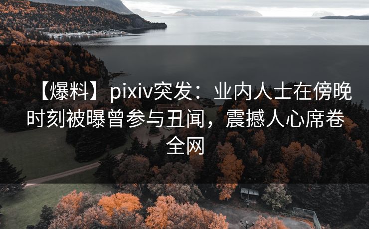 【爆料】pixiv突发：业内人士在傍晚时刻被曝曾参与丑闻，震撼人心席卷全网