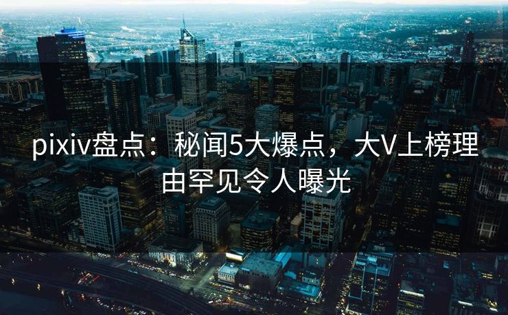 pixiv盘点：秘闻5大爆点，大V上榜理由罕见令人曝光