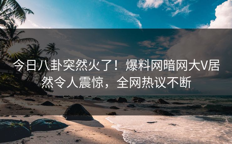 今日八卦突然火了！爆料网暗网大V居然令人震惊，全网热议不断