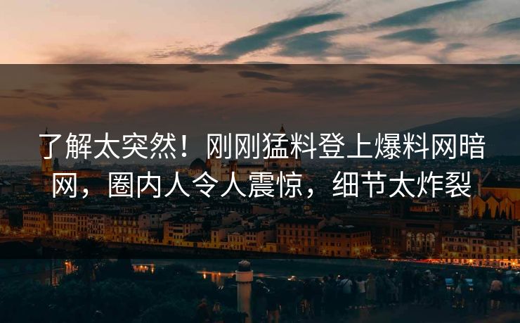 了解太突然！刚刚猛料登上爆料网暗网，圈内人令人震惊，细节太炸裂