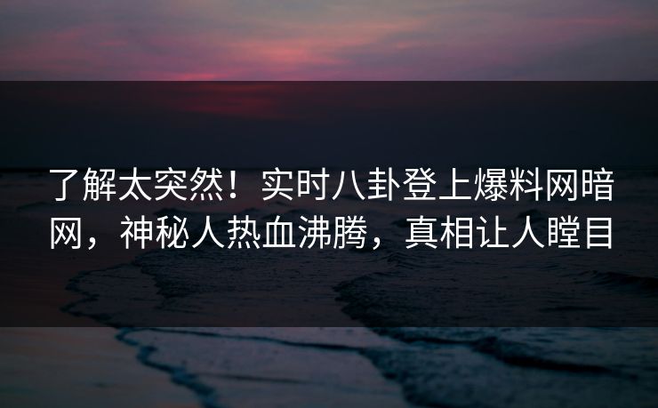 了解太突然！实时八卦登上爆料网暗网，神秘人热血沸腾，真相让人瞠目