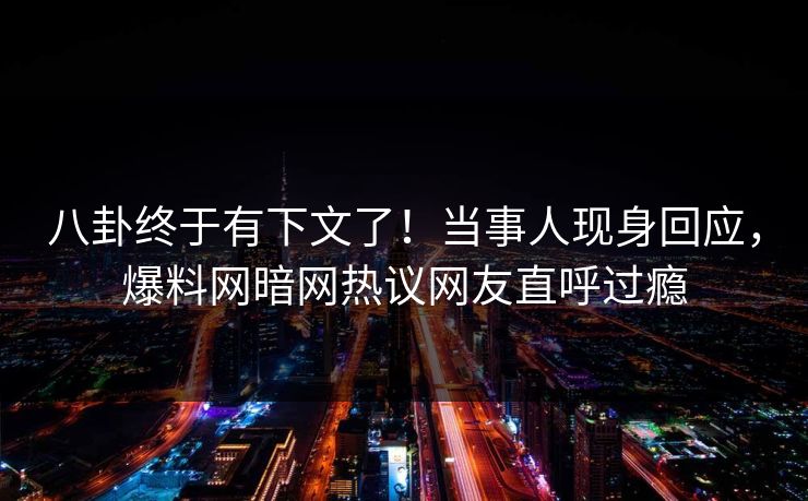 八卦终于有下文了！当事人现身回应，爆料网暗网热议网友直呼过瘾
