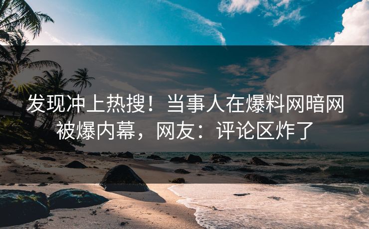 发现冲上热搜！当事人在爆料网暗网被爆内幕，网友：评论区炸了