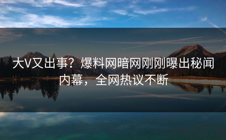 大V又出事？爆料网暗网刚刚曝出秘闻内幕，全网热议不断