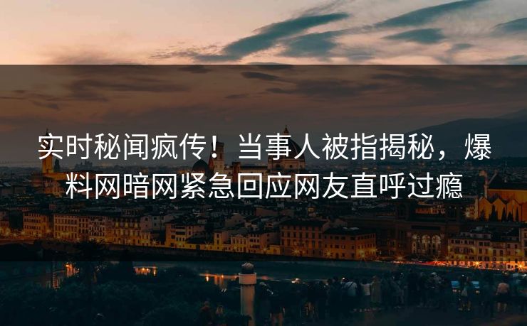 实时秘闻疯传！当事人被指揭秘，爆料网暗网紧急回应网友直呼过瘾