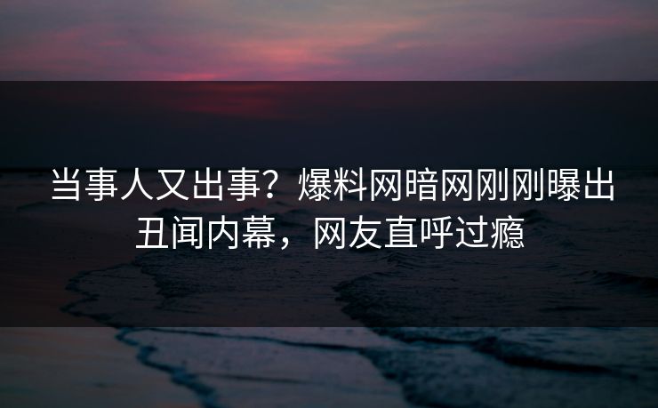 当事人又出事？爆料网暗网刚刚曝出丑闻内幕，网友直呼过瘾