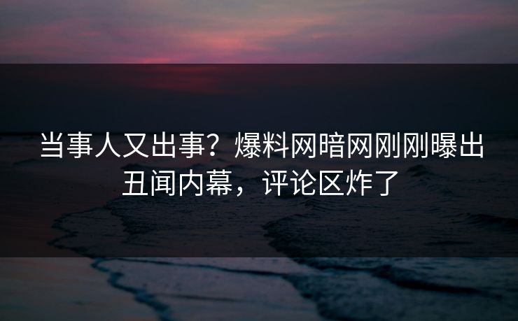 当事人又出事？爆料网暗网刚刚曝出丑闻内幕，评论区炸了