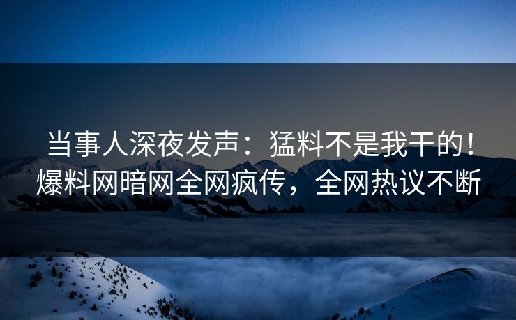 当事人深夜发声：猛料不是我干的！爆料网暗网全网疯传，全网热议不断