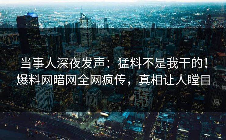 当事人深夜发声：猛料不是我干的！爆料网暗网全网疯传，真相让人瞠目