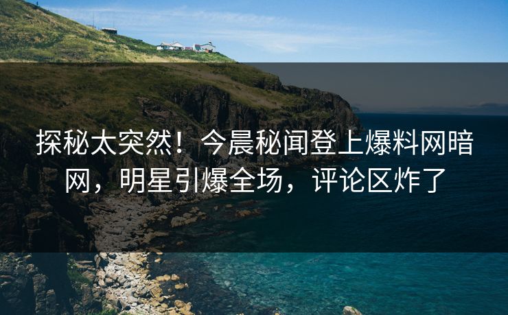 探秘太突然！今晨秘闻登上爆料网暗网，明星引爆全场，评论区炸了