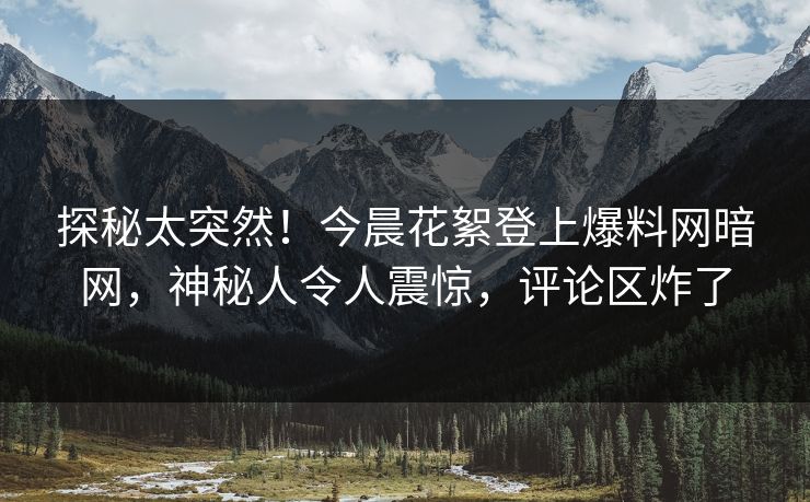 探秘太突然！今晨花絮登上爆料网暗网，神秘人令人震惊，评论区炸了