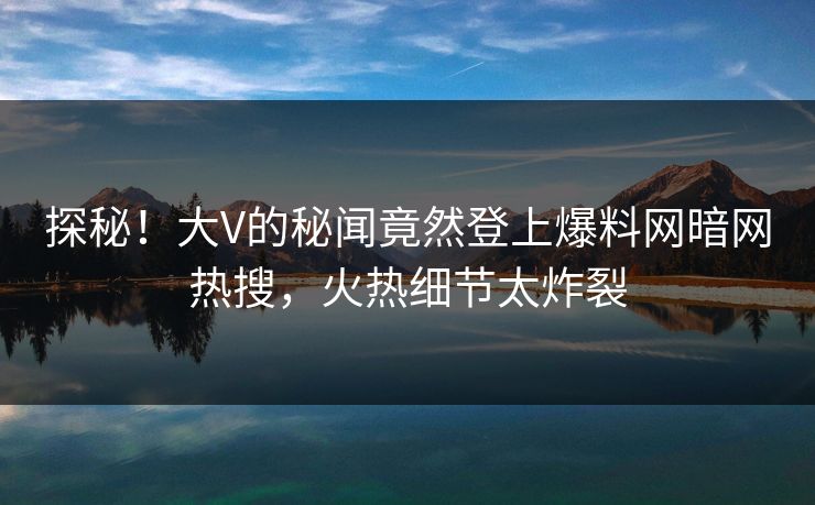 探秘！大V的秘闻竟然登上爆料网暗网热搜，火热细节太炸裂