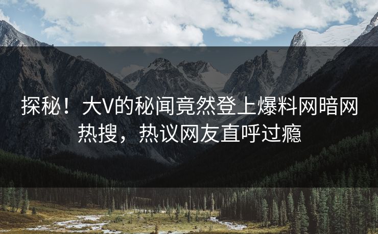 探秘！大V的秘闻竟然登上爆料网暗网热搜，热议网友直呼过瘾