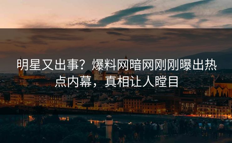 明星又出事？爆料网暗网刚刚曝出热点内幕，真相让人瞠目