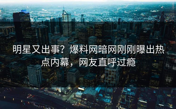 明星又出事？爆料网暗网刚刚曝出热点内幕，网友直呼过瘾