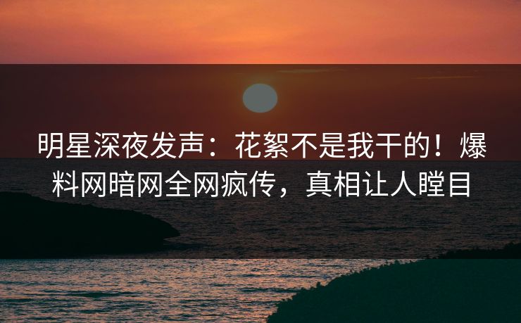 明星深夜发声：花絮不是我干的！爆料网暗网全网疯传，真相让人瞠目