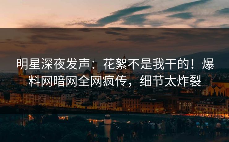 明星深夜发声：花絮不是我干的！爆料网暗网全网疯传，细节太炸裂