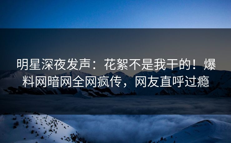 明星深夜发声：花絮不是我干的！爆料网暗网全网疯传，网友直呼过瘾