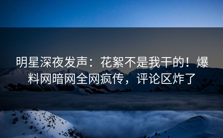 明星深夜发声：花絮不是我干的！爆料网暗网全网疯传，评论区炸了