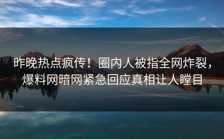 昨晚热点疯传！圈内人被指全网炸裂，爆料网暗网紧急回应真相让人瞠目