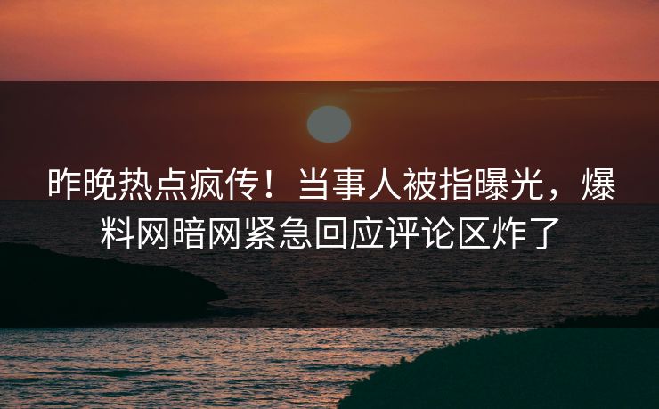 昨晚热点疯传！当事人被指曝光，爆料网暗网紧急回应评论区炸了