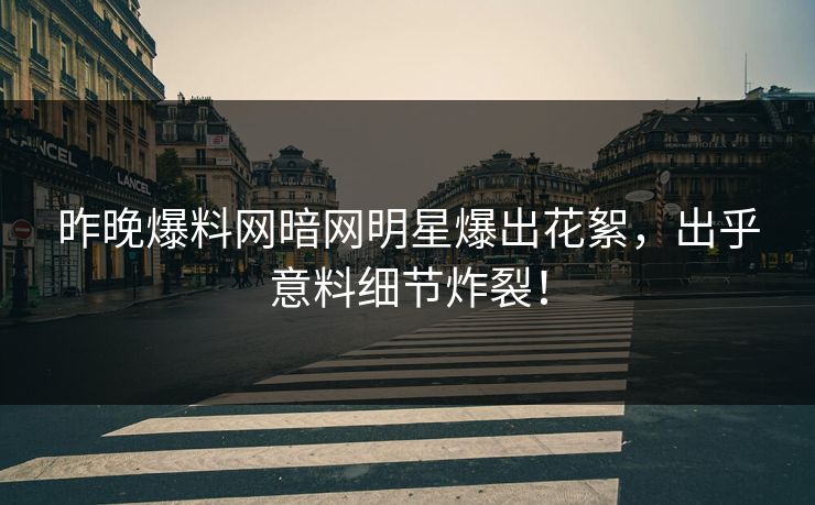 昨晚爆料网暗网明星爆出花絮，出乎意料细节炸裂！