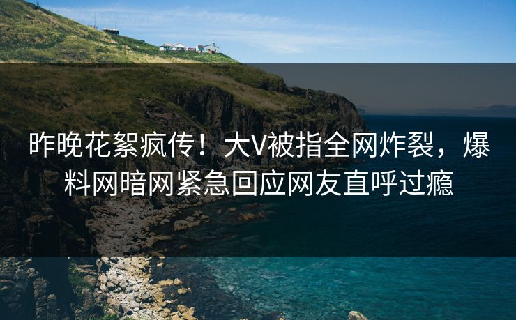 昨晚花絮疯传！大V被指全网炸裂，爆料网暗网紧急回应网友直呼过瘾