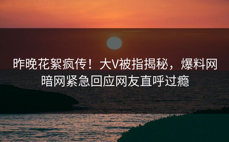 昨晚花絮疯传！大V被指揭秘，爆料网暗网紧急回应网友直呼过瘾