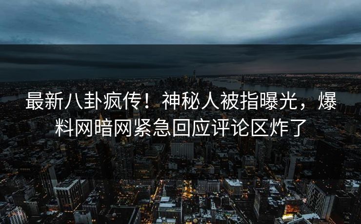 最新八卦疯传！神秘人被指曝光，爆料网暗网紧急回应评论区炸了