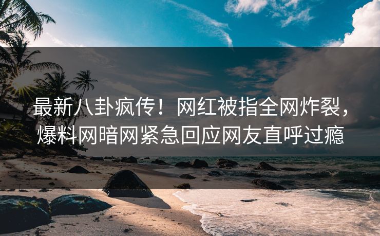 最新八卦疯传！网红被指全网炸裂，爆料网暗网紧急回应网友直呼过瘾