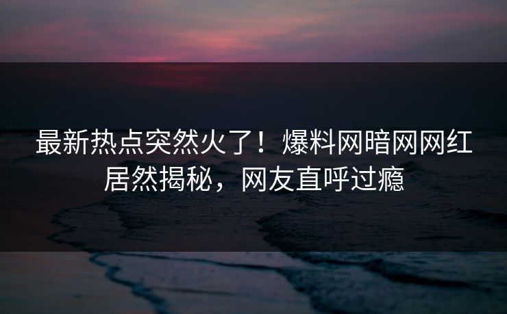 最新热点突然火了！爆料网暗网网红居然揭秘，网友直呼过瘾